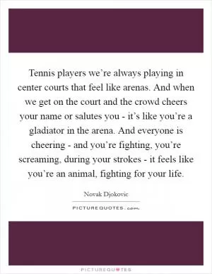 Tennis players we’re always playing in center courts that feel like arenas. And when we get on the court and the crowd cheers your name or salutes you - it’s like you’re a gladiator in the arena. And everyone is cheering - and you’re fighting, you’re screaming, during your strokes - it feels like you’re an animal, fighting for your life Picture Quote #1