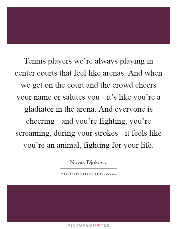 Tennis players we're always playing in center courts that feel like arenas. And when we get on the court and the crowd cheers your name or salutes you - it's like you're a gladiator in the arena. And everyone is cheering - and you're fighting, you're screaming, during your strokes - it feels like you're an animal, fighting for your life Picture Quote #1