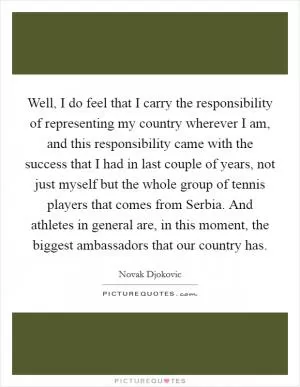Well, I do feel that I carry the responsibility of representing my country wherever I am, and this responsibility came with the success that I had in last couple of years, not just myself but the whole group of tennis players that comes from Serbia. And athletes in general are, in this moment, the biggest ambassadors that our country has Picture Quote #1