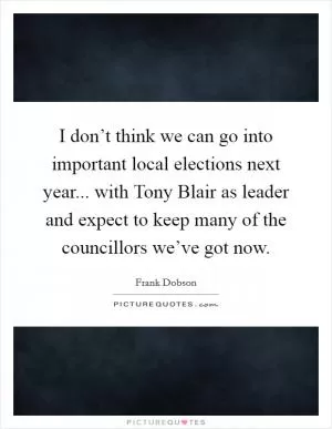 I don’t think we can go into important local elections next year... with Tony Blair as leader and expect to keep many of the councillors we’ve got now Picture Quote #1