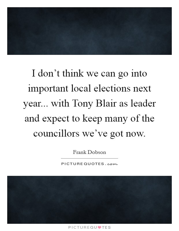 I don't think we can go into important local elections next year... with Tony Blair as leader and expect to keep many of the councillors we've got now Picture Quote #1