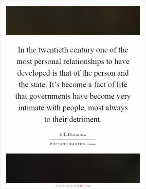 In the twentieth century one of the most personal relationships to have developed is that of the person and the state. It’s become a fact of life that governments have become very intimate with people, most always to their detriment Picture Quote #1