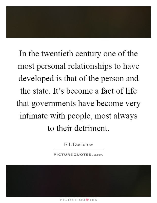In the twentieth century one of the most personal relationships to have developed is that of the person and the state. It's become a fact of life that governments have become very intimate with people, most always to their detriment Picture Quote #1