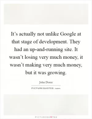 It’s actually not unlike Google at that stage of development. They had an up-and-running site. It wasn’t losing very much money, it wasn’t making very much money, but it was growing Picture Quote #1