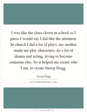 I was like the class clown in school so I guess I would say I did like the attention. In church I did a lot of plays, my mother made me play characters, do a lot of drama and acting, trying to become someone else. So it helped me create who I am, to create Snoop Dogg Picture Quote #1