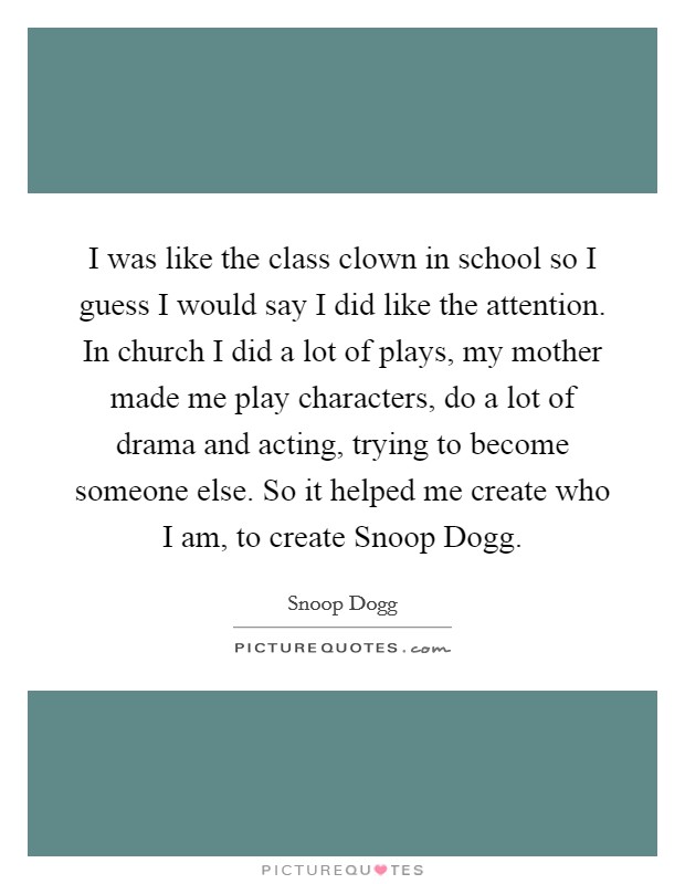 I was like the class clown in school so I guess I would say I did like the attention. In church I did a lot of plays, my mother made me play characters, do a lot of drama and acting, trying to become someone else. So it helped me create who I am, to create Snoop Dogg Picture Quote #1