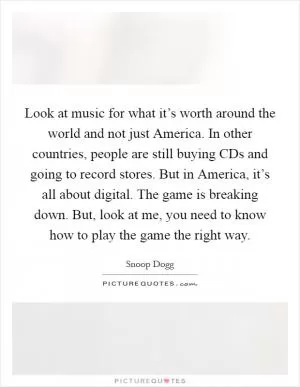 Look at music for what it’s worth around the world and not just America. In other countries, people are still buying CDs and going to record stores. But in America, it’s all about digital. The game is breaking down. But, look at me, you need to know how to play the game the right way Picture Quote #1