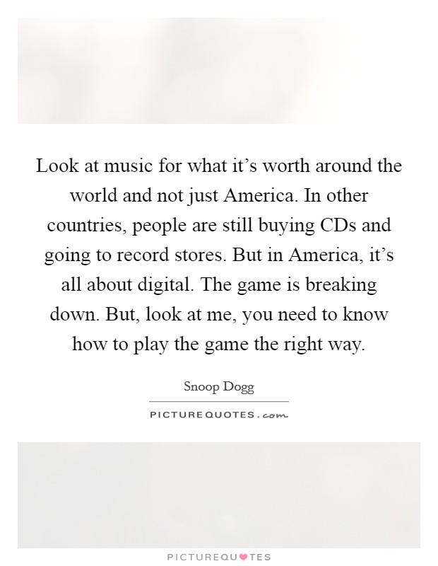 Look at music for what it's worth around the world and not just America. In other countries, people are still buying CDs and going to record stores. But in America, it's all about digital. The game is breaking down. But, look at me, you need to know how to play the game the right way Picture Quote #1
