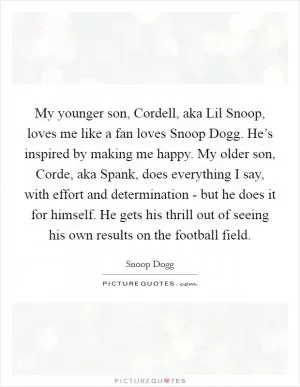My younger son, Cordell, aka Lil Snoop, loves me like a fan loves Snoop Dogg. He’s inspired by making me happy. My older son, Corde, aka Spank, does everything I say, with effort and determination - but he does it for himself. He gets his thrill out of seeing his own results on the football field Picture Quote #1