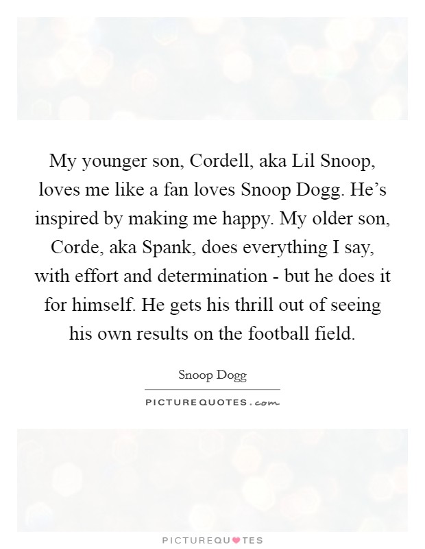 My younger son, Cordell, aka Lil Snoop, loves me like a fan loves Snoop Dogg. He's inspired by making me happy. My older son, Corde, aka Spank, does everything I say, with effort and determination - but he does it for himself. He gets his thrill out of seeing his own results on the football field Picture Quote #1