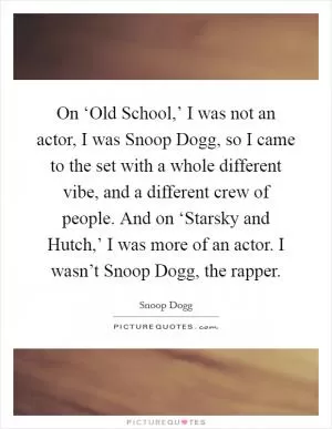 On ‘Old School,’ I was not an actor, I was Snoop Dogg, so I came to the set with a whole different vibe, and a different crew of people. And on ‘Starsky and Hutch,’ I was more of an actor. I wasn’t Snoop Dogg, the rapper Picture Quote #1