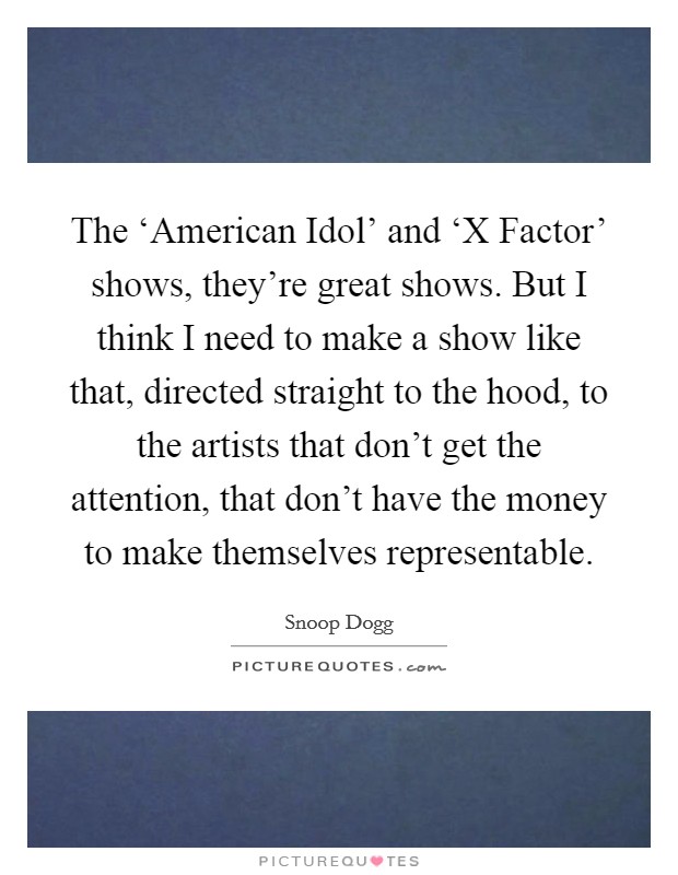 The ‘American Idol' and ‘X Factor' shows, they're great shows. But I think I need to make a show like that, directed straight to the hood, to the artists that don't get the attention, that don't have the money to make themselves representable Picture Quote #1
