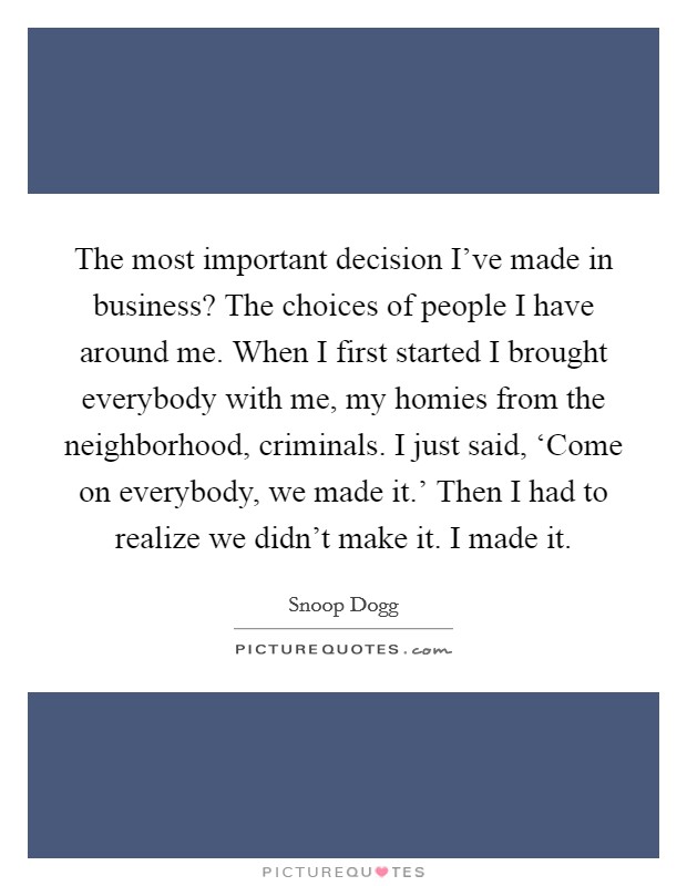 The most important decision I've made in business? The choices of people I have around me. When I first started I brought everybody with me, my homies from the neighborhood, criminals. I just said, ‘Come on everybody, we made it.' Then I had to realize we didn't make it. I made it Picture Quote #1