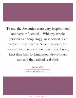 To me, the Seventies were very inspirational and very influential... With my whole persona as Snoop Dogg, as a person, as a rapper. I just love the Seventies style, the way all the players dressed nice, you know, kept their hair looking good, drove sharp cars and they talked real slick Picture Quote #1
