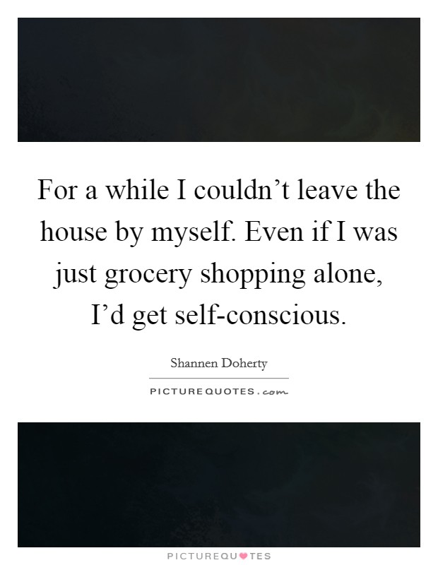 For a while I couldn't leave the house by myself. Even if I was just grocery shopping alone, I'd get self-conscious Picture Quote #1