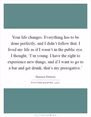 Your life changes. Everything has to be done perfectly, and I didn’t follow that. I lived my life as if I wasn’t in the public eye. I thought, ‘I’m young. I have the right to experience new things, and if I want to go to a bar and get drunk, that’s my prerogative.’ Picture Quote #1