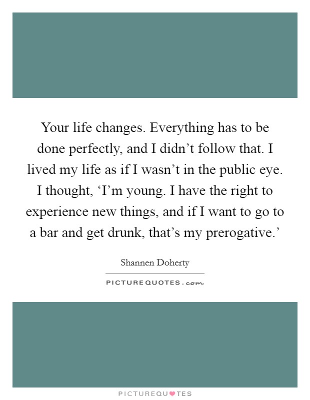 Your life changes. Everything has to be done perfectly, and I didn't follow that. I lived my life as if I wasn't in the public eye. I thought, ‘I'm young. I have the right to experience new things, and if I want to go to a bar and get drunk, that's my prerogative.' Picture Quote #1