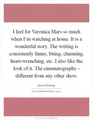 I feel for Veronica Mars so much when I’m watching at home. It is a wonderful story. The writing is consistently funny, biting, charming, heart-wrenching, etc. I also like the look of it. The cinematography - different from any other show Picture Quote #1