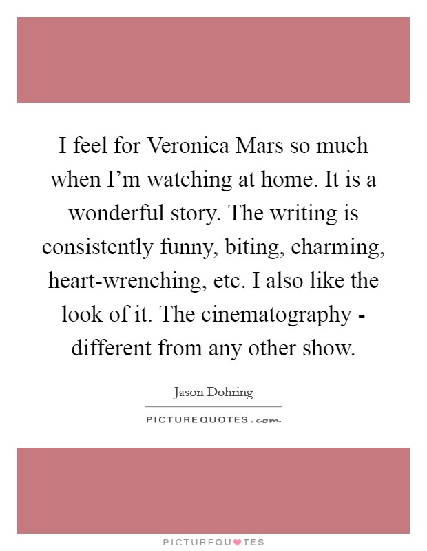 I feel for Veronica Mars so much when I'm watching at home. It is a wonderful story. The writing is consistently funny, biting, charming, heart-wrenching, etc. I also like the look of it. The cinematography - different from any other show Picture Quote #1