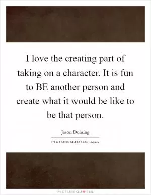 I love the creating part of taking on a character. It is fun to BE another person and create what it would be like to be that person Picture Quote #1