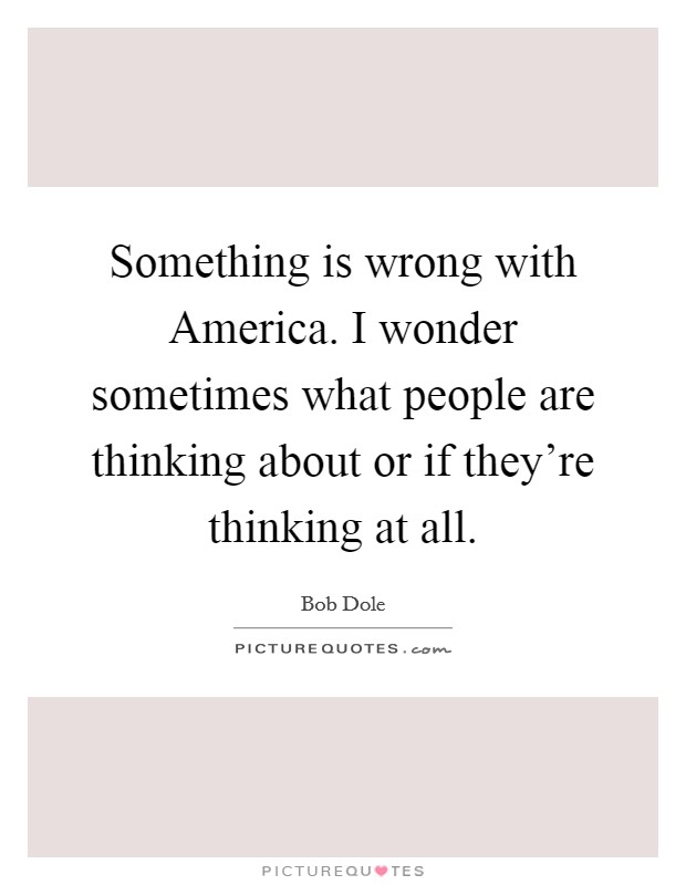 Something is wrong with America. I wonder sometimes what people are thinking about or if they’re thinking at all Picture Quote #1
