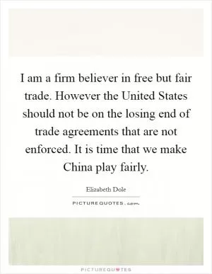 I am a firm believer in free but fair trade. However the United States should not be on the losing end of trade agreements that are not enforced. It is time that we make China play fairly Picture Quote #1