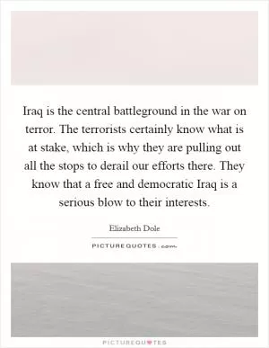 Iraq is the central battleground in the war on terror. The terrorists certainly know what is at stake, which is why they are pulling out all the stops to derail our efforts there. They know that a free and democratic Iraq is a serious blow to their interests Picture Quote #1
