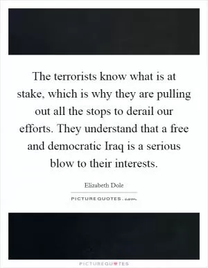 The terrorists know what is at stake, which is why they are pulling out all the stops to derail our efforts. They understand that a free and democratic Iraq is a serious blow to their interests Picture Quote #1
