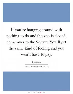 If you’re hanging around with nothing to do and the zoo is closed, come over to the Senate. You’ll get the same kind of feeling and you won’t have to pay Picture Quote #1