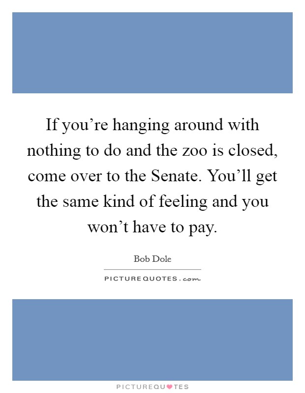 If you're hanging around with nothing to do and the zoo is closed, come over to the Senate. You'll get the same kind of feeling and you won't have to pay Picture Quote #1