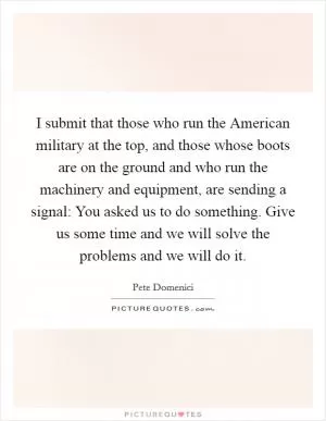 I submit that those who run the American military at the top, and those whose boots are on the ground and who run the machinery and equipment, are sending a signal: You asked us to do something. Give us some time and we will solve the problems and we will do it Picture Quote #1