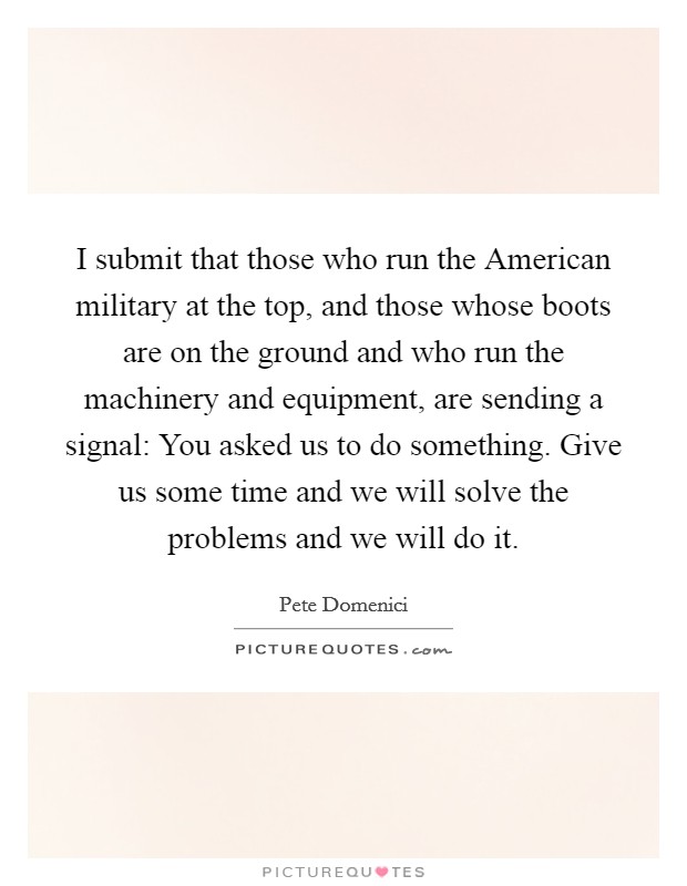 I submit that those who run the American military at the top, and those whose boots are on the ground and who run the machinery and equipment, are sending a signal: You asked us to do something. Give us some time and we will solve the problems and we will do it Picture Quote #1