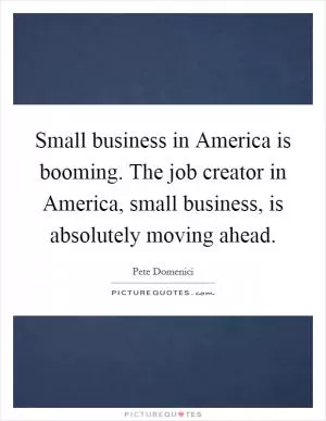 Small business in America is booming. The job creator in America, small business, is absolutely moving ahead Picture Quote #1