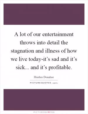 A lot of our entertainment throws into detail the stagnation and illness of how we live today-it’s sad and it’s sick... and it’s profitable Picture Quote #1