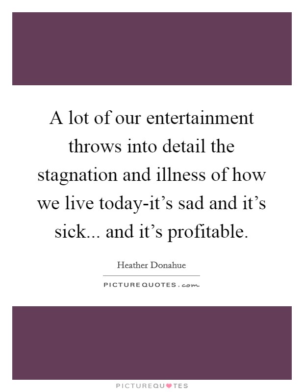 A lot of our entertainment throws into detail the stagnation and illness of how we live today-it's sad and it's sick... and it's profitable Picture Quote #1