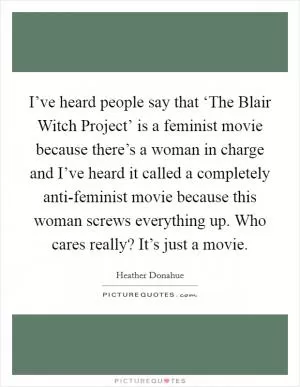 I’ve heard people say that ‘The Blair Witch Project’ is a feminist movie because there’s a woman in charge and I’ve heard it called a completely anti-feminist movie because this woman screws everything up. Who cares really? It’s just a movie Picture Quote #1