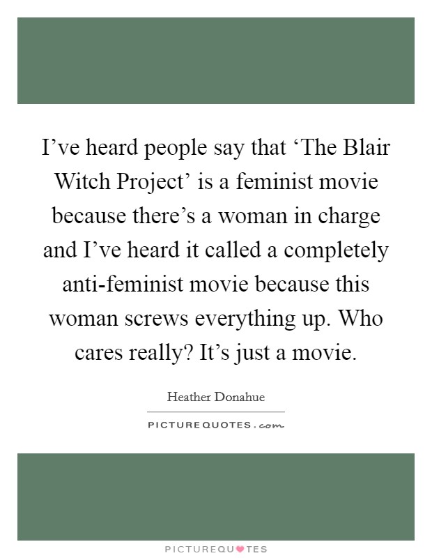 I've heard people say that ‘The Blair Witch Project' is a feminist movie because there's a woman in charge and I've heard it called a completely anti-feminist movie because this woman screws everything up. Who cares really? It's just a movie Picture Quote #1