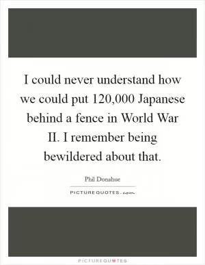 I could never understand how we could put 120,000 Japanese behind a fence in World War II. I remember being bewildered about that Picture Quote #1