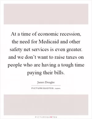 At a time of economic recession, the need for Medicaid and other safety net services is even greater. and we don’t want to raise taxes on people who are having a tough time paying their bills Picture Quote #1
