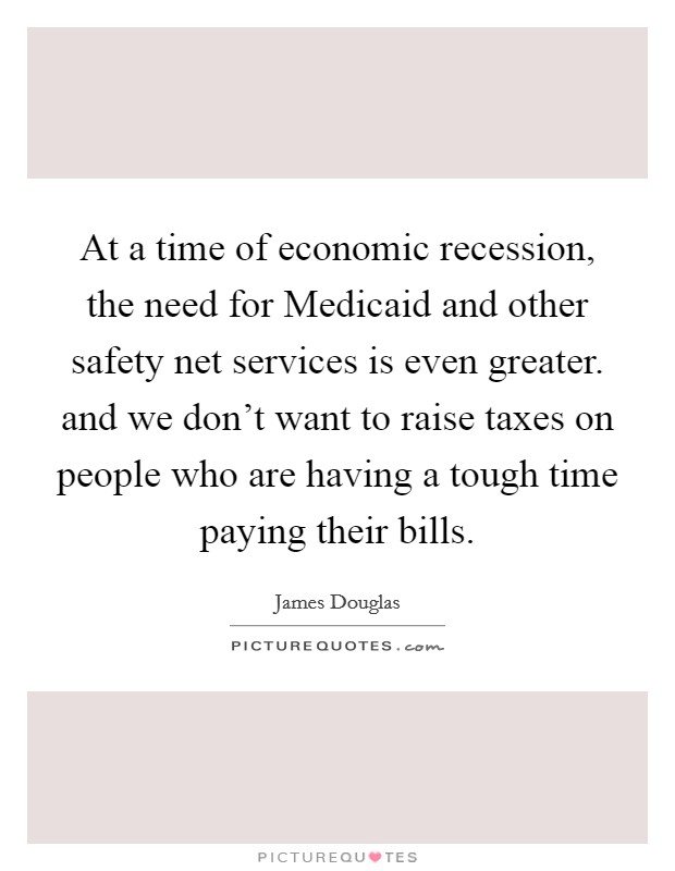 At a time of economic recession, the need for Medicaid and other safety net services is even greater. and we don't want to raise taxes on people who are having a tough time paying their bills Picture Quote #1
