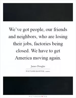 We’ve got people, our friends and neighbors, who are losing their jobs, factories being closed. We have to get America moving again Picture Quote #1