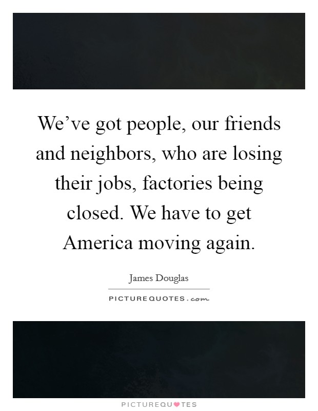 We've got people, our friends and neighbors, who are losing their jobs, factories being closed. We have to get America moving again Picture Quote #1