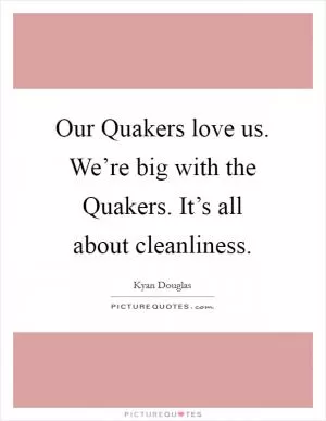 Our Quakers love us. We’re big with the Quakers. It’s all about cleanliness Picture Quote #1