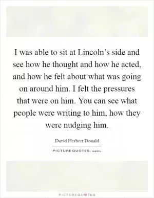 I was able to sit at Lincoln’s side and see how he thought and how he acted, and how he felt about what was going on around him. I felt the pressures that were on him. You can see what people were writing to him, how they were nudging him Picture Quote #1