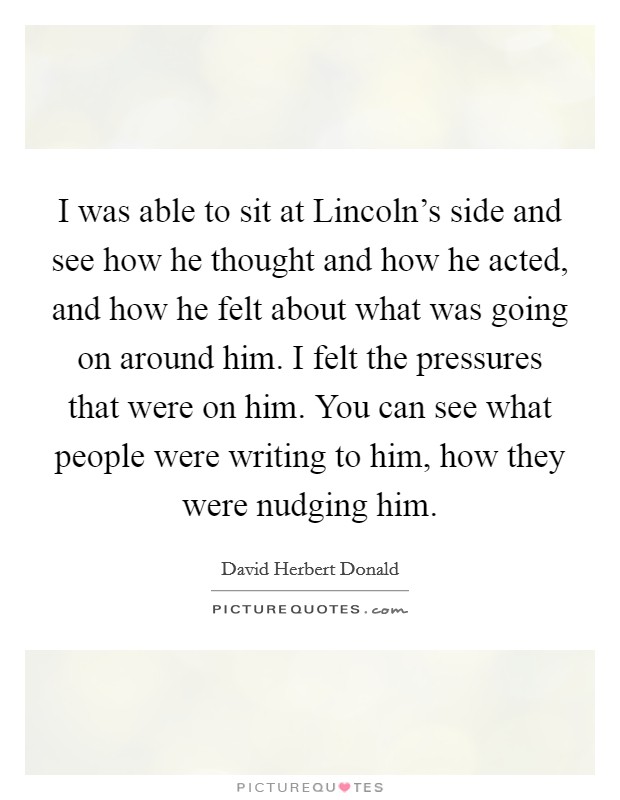 I was able to sit at Lincoln's side and see how he thought and how he acted, and how he felt about what was going on around him. I felt the pressures that were on him. You can see what people were writing to him, how they were nudging him Picture Quote #1
