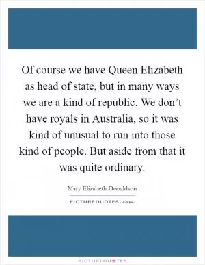 Of course we have Queen Elizabeth as head of state, but in many ways we are a kind of republic. We don’t have royals in Australia, so it was kind of unusual to run into those kind of people. But aside from that it was quite ordinary Picture Quote #1
