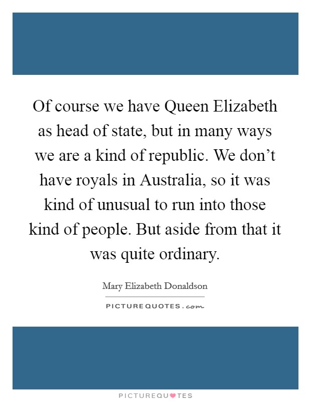 Of course we have Queen Elizabeth as head of state, but in many ways we are a kind of republic. We don't have royals in Australia, so it was kind of unusual to run into those kind of people. But aside from that it was quite ordinary Picture Quote #1