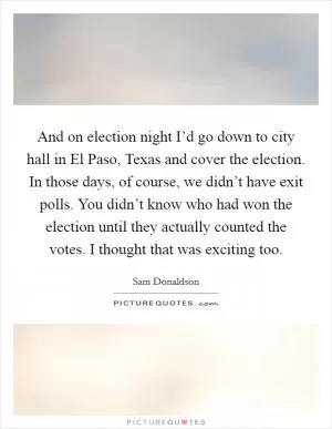 And on election night I’d go down to city hall in El Paso, Texas and cover the election. In those days, of course, we didn’t have exit polls. You didn’t know who had won the election until they actually counted the votes. I thought that was exciting too Picture Quote #1