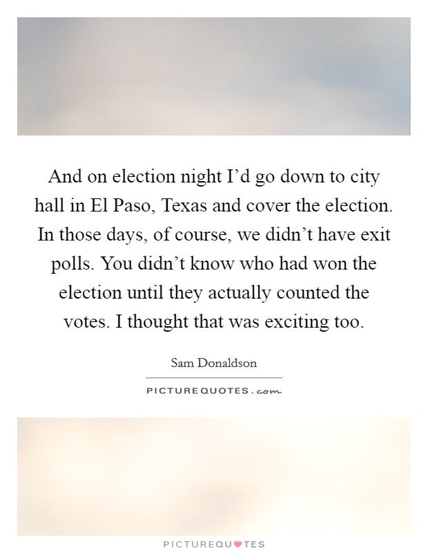 And on election night I'd go down to city hall in El Paso, Texas and cover the election. In those days, of course, we didn't have exit polls. You didn't know who had won the election until they actually counted the votes. I thought that was exciting too Picture Quote #1