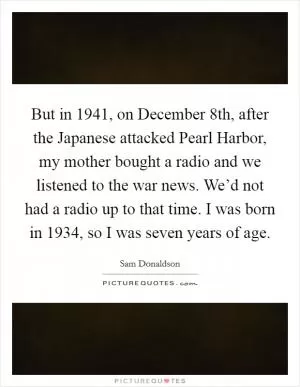 But in 1941, on December 8th, after the Japanese attacked Pearl Harbor, my mother bought a radio and we listened to the war news. We’d not had a radio up to that time. I was born in 1934, so I was seven years of age Picture Quote #1